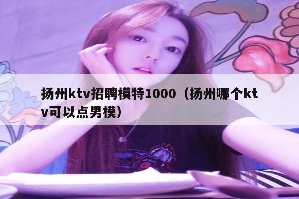 扬州ktv招聘模特1000（扬州哪个ktv可以点男模）