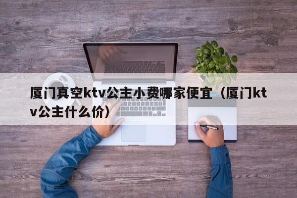 厦门真空ktv公主小费哪家便宜（厦门ktv公主什么价）
