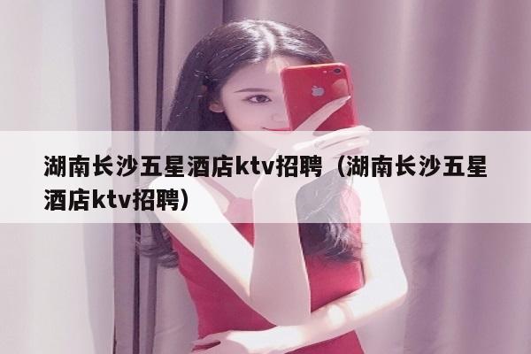 湖南长沙五星酒店ktv招聘（湖南长沙五星酒店ktv招聘）