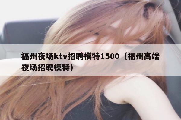 福州夜场ktv招聘模特1500（福州高端夜场招聘模特）
