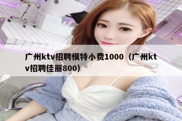 广州ktv招聘模特小费1000（广州ktv招聘佳丽800）