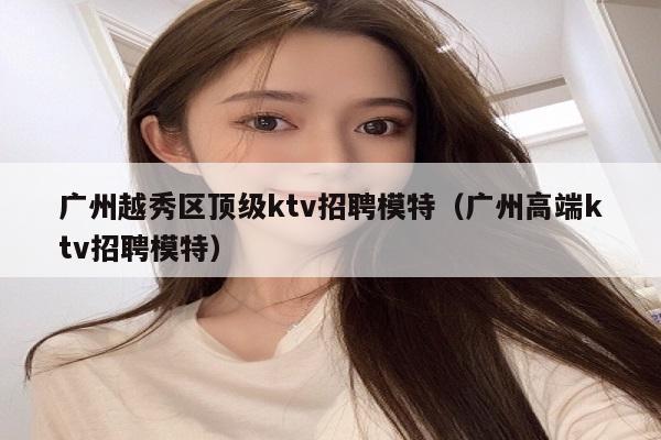 广州越秀区顶级ktv招聘模特（广州高端ktv招聘模特）