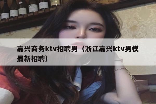 嘉兴商务ktv招聘男（浙江嘉兴ktv男模最新招聘）