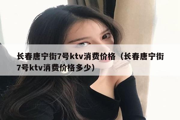 长春唐宁街7号ktv消费价格（长春唐宁街7号ktv消费价格多少）