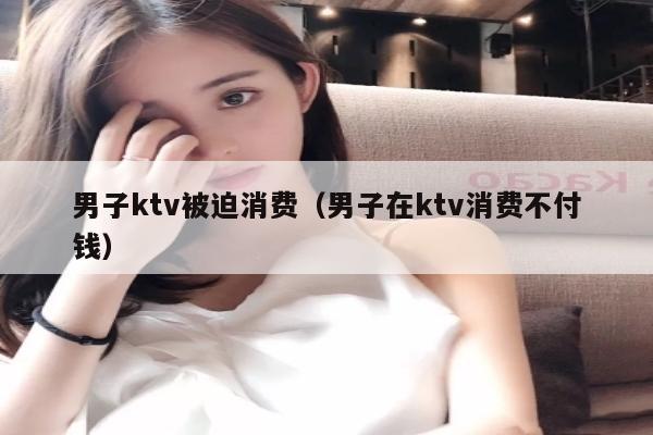 男子ktv被迫消费（男子在ktv消费不付钱）
