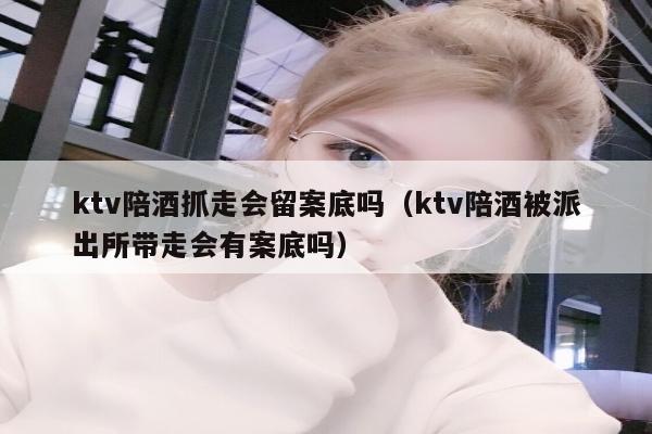 ktv陪酒抓走会留案底吗（ktv陪酒被派出所带走会有案底吗）