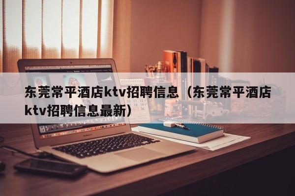 东莞常平酒店ktv招聘信息（东莞常平酒店ktv招聘信息最新）