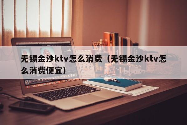 无锡金沙ktv怎么消费（无锡金沙ktv怎么消费便宜）