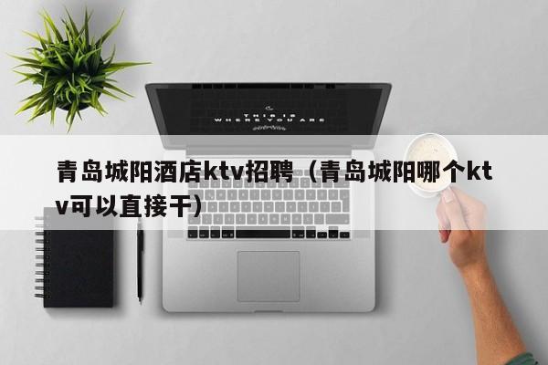 青岛城阳酒店ktv招聘（青岛城阳哪个ktv可以直接干）