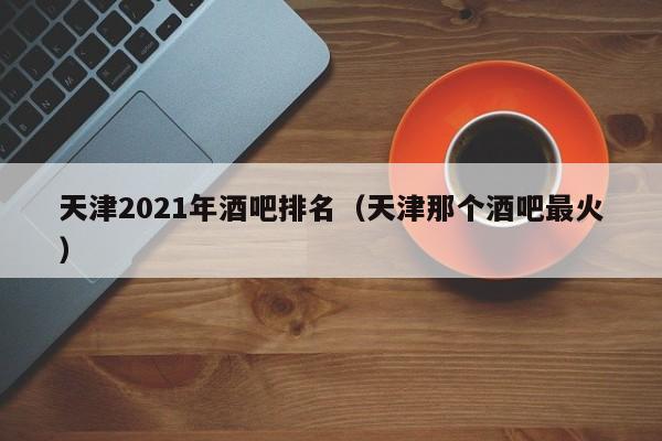 天津2021年酒吧排名（天津那个酒吧最火）