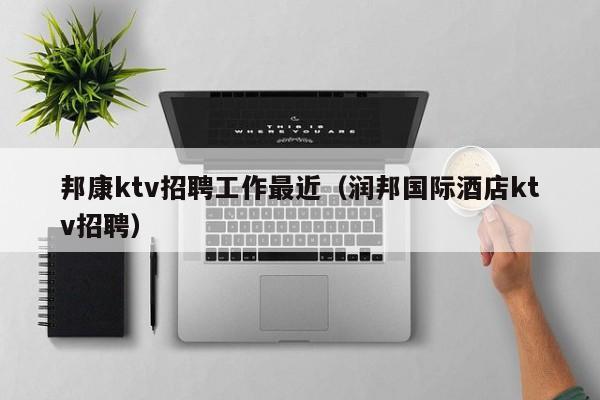 邦康ktv招聘工作最近（润邦国际酒店ktv招聘）