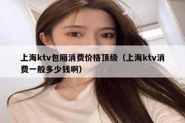 上海ktv包厢消费价格顶级（上海ktv消费一般多少钱啊）