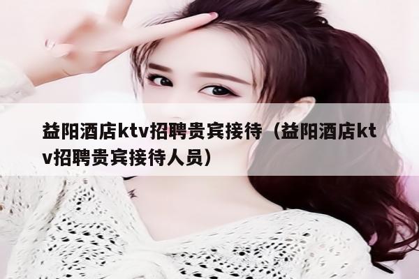 益阳酒店ktv招聘贵宾接待（益阳酒店ktv招聘贵宾接待人员）
