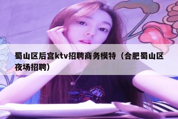 蜀山区后宫ktv招聘商务模特（合肥蜀山区夜场招聘）