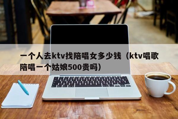 一个人去ktv找陪唱女多少钱（ktv唱歌陪唱一个姑娘500贵吗）