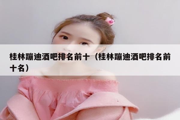 桂林蹦迪酒吧排名前十（桂林蹦迪酒吧排名前十名）