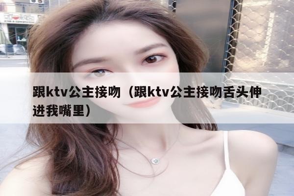 跟ktv公主接吻（跟ktv公主接吻舌头伸进我嘴里）