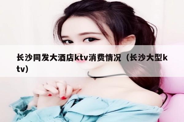 长沙同发大酒店ktv消费情况（长沙大型ktv）
