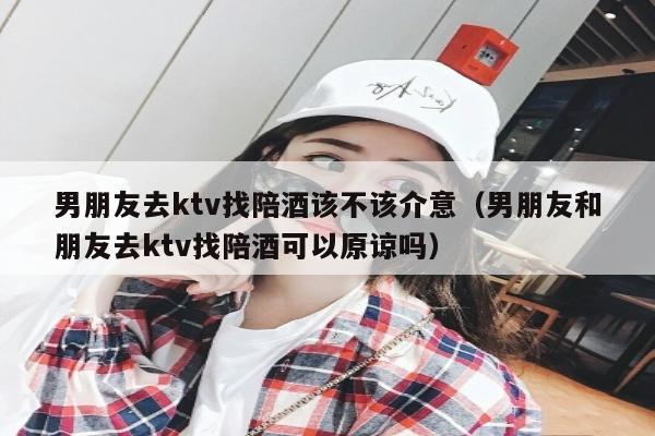 男朋友去ktv找陪酒该不该介意（男朋友和朋友去ktv找陪酒可以原谅吗）