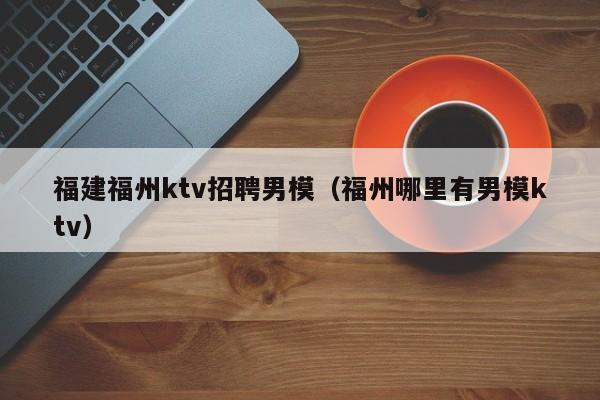 福建福州ktv招聘男模（福州哪里有男模ktv）
