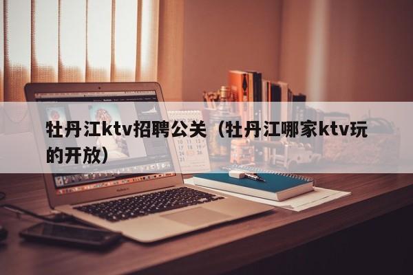 牡丹江ktv招聘公关（牡丹江哪家ktv玩的开放）