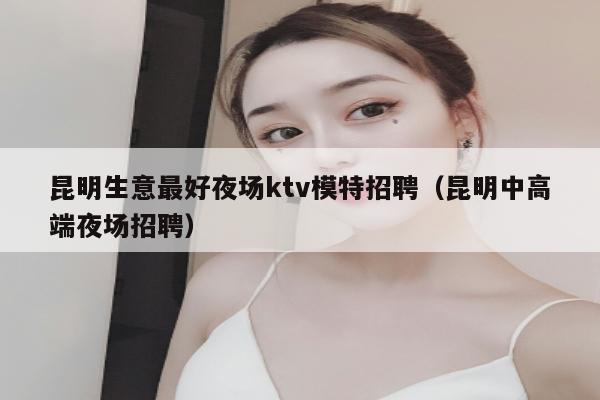昆明生意最好夜场ktv模特招聘（昆明中高端夜场招聘）