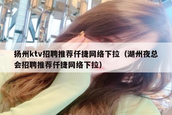 扬州ktv招聘推荐仟捷网络下拉（湖州夜总会招聘推荐仟捷网络下拉）