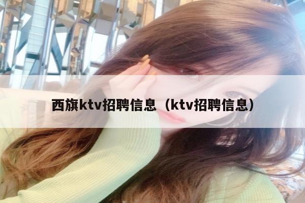 西旗ktv招聘信息（ktv招聘信息）
