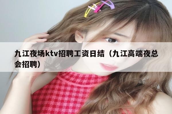 九江夜场ktv招聘工资日结（九江高端夜总会招聘）