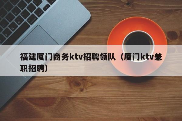 福建厦门商务ktv招聘领队（厦门ktv兼职招聘）