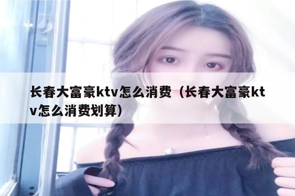 长春大富豪ktv怎么消费（长春大富豪ktv怎么消费划算）