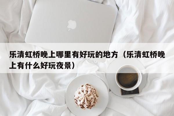 乐清虹桥晚上哪里有好玩的地方（乐清虹桥晚上有什么好玩夜景）