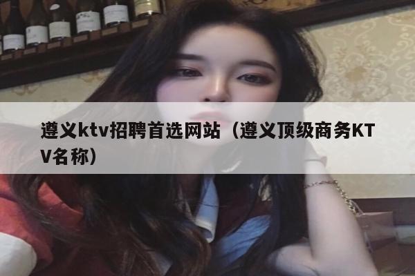 遵义ktv招聘首选网站（遵义顶级商务KTV名称）