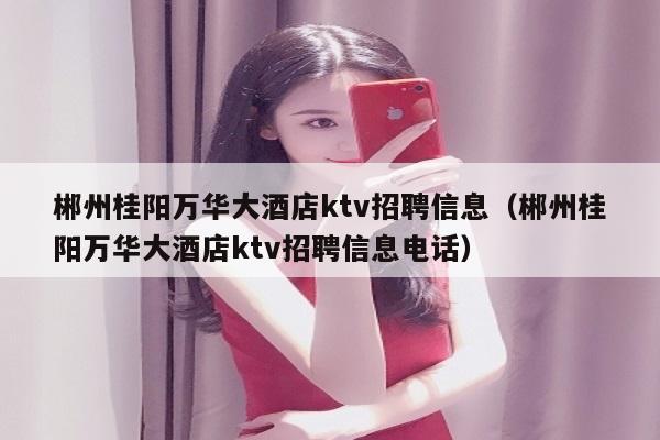 郴州桂阳万华大酒店ktv招聘信息（郴州桂阳万华大酒店ktv招聘信息电话）
