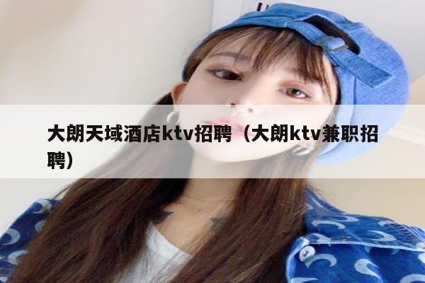 大朗天域酒店ktv招聘（大朗ktv兼职招聘）