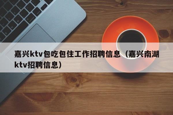 嘉兴ktv包吃包住工作招聘信息（嘉兴南湖ktv招聘信息）