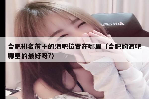 合肥排名前十的酒吧位置在哪里（合肥的酒吧哪里的最好呀?）