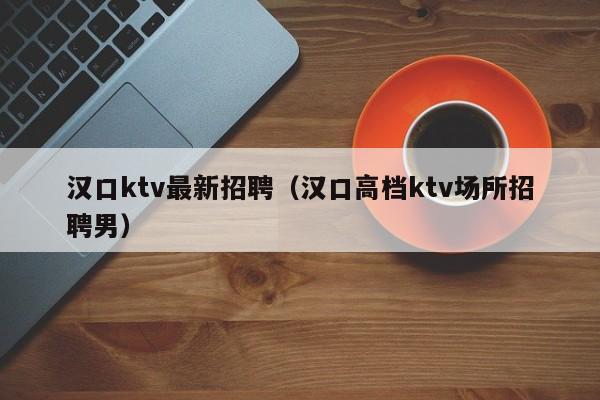 汉口ktv最新招聘（汉口高档ktv场所招聘男）
