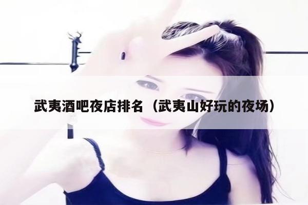 武夷酒吧夜店排名（武夷山好玩的夜场）