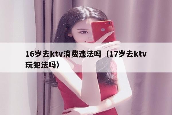 16岁去ktv消费违法吗（17岁去ktv玩犯法吗）