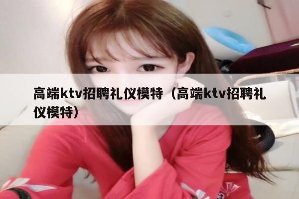 高端ktv招聘礼仪模特（高端ktv招聘礼仪模特）