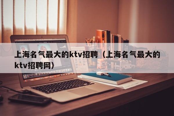 上海名气最大的ktv招聘（上海名气最大的ktv招聘网）