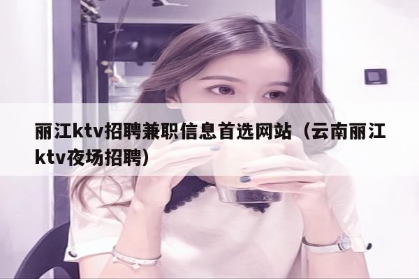 丽江ktv招聘兼职信息首选网站（云南丽江ktv夜场招聘）