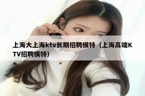 上海大上海ktv长期招聘模特（上海高端KTV招聘模特）