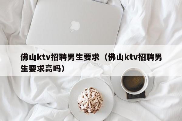 佛山ktv招聘男生要求（佛山ktv招聘男生要求高吗）
