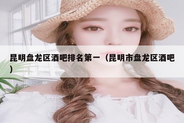 昆明盘龙区酒吧排名第一（昆明市盘龙区酒吧）