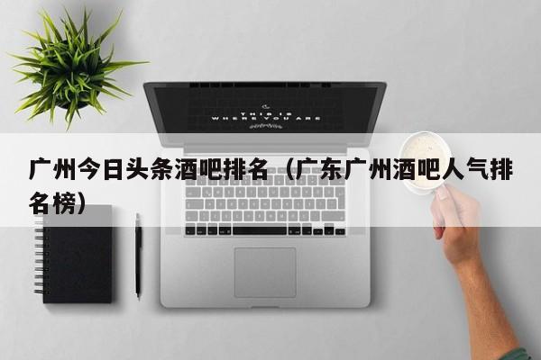 广州今日头条酒吧排名（广东广州酒吧人气排名榜）