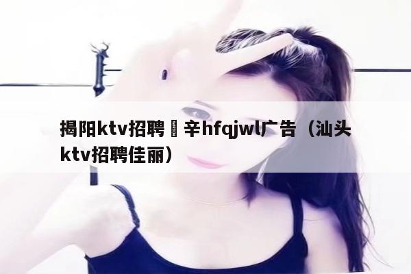 揭阳ktv招聘溦辛hfqjwl广告（汕头ktv招聘佳丽）