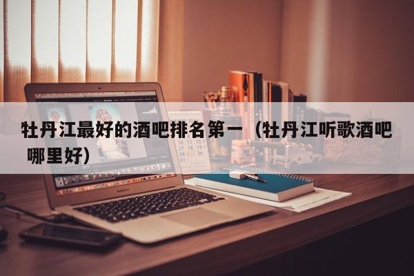 牡丹江最好的酒吧排名第一（牡丹江听歌酒吧 哪里好）