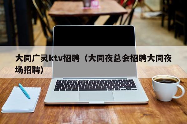 大同广灵ktv招聘（大同夜总会招聘大同夜场招聘）